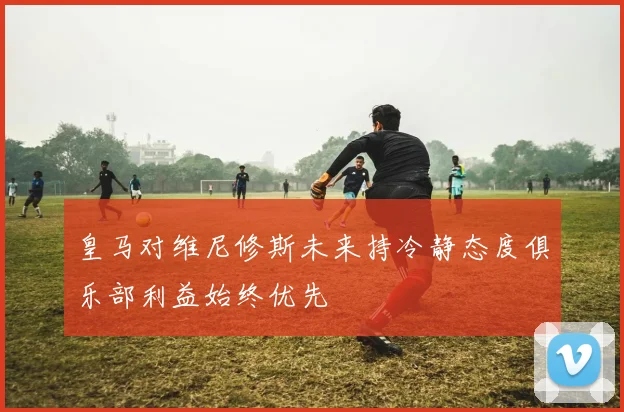 皇马对维尼修斯未来持冷静态度俱乐部利益始终优先