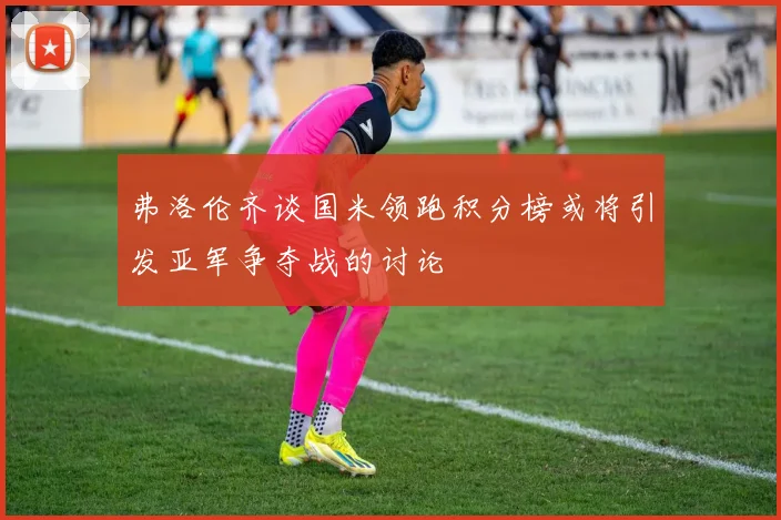 弗洛伦齐谈国米领跑积分榜或将引发亚军争夺战的讨论