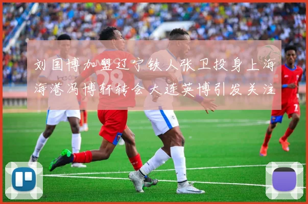 刘国博加盟辽宁铁人张卫投身上海海港冯博轩转会大连英博引发关注