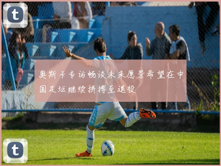 奥斯卡专访畅谈未来愿景希望在中国足坛继续拼搏至退役