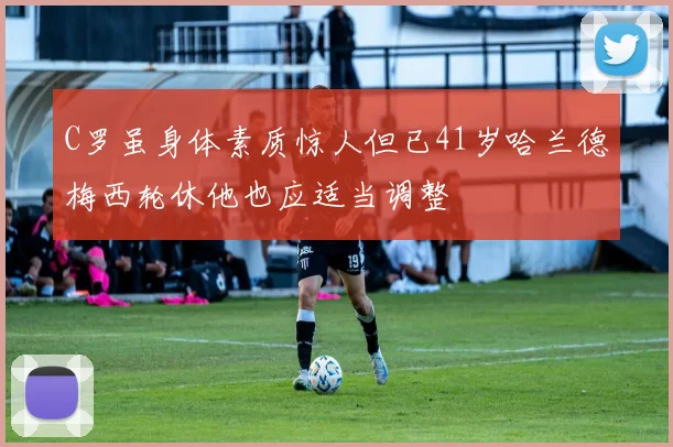 C罗虽身体素质惊人但已41岁哈兰德梅西轮休他也应适当调整