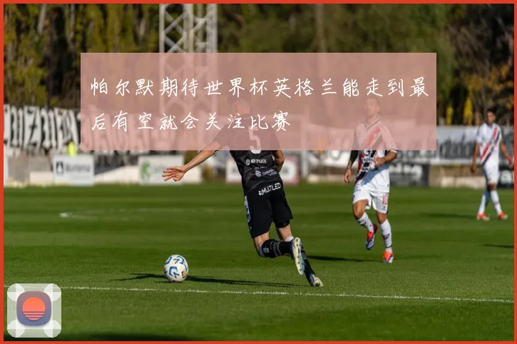 帕尔默期待世界杯英格兰能走到最后有空就会关注比赛