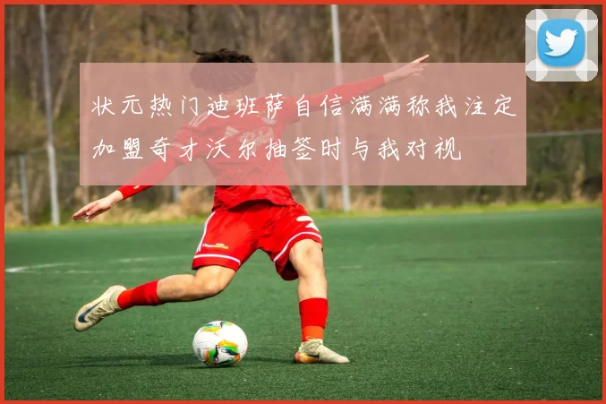 状元热门迪班萨自信满满称我注定加盟奇才沃尔抽签时与我对视