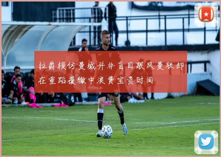 拉爵模仿曼城并非盲目跟风曼联却在重蹈覆辙中浪费宝贵时间