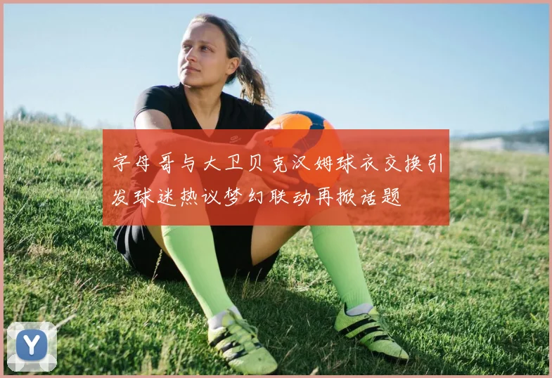 字母哥与大卫贝克汉姆球衣交换引发球迷热议梦幻联动再掀话题