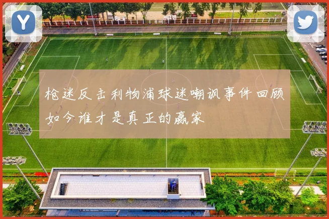 枪迷反击利物浦球迷嘲讽事件回顾如今谁才是真正的赢家