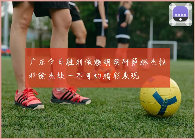 广东今日胜利依赖胡明轩萨林杰拉科徐杰缺一不可的精彩表现