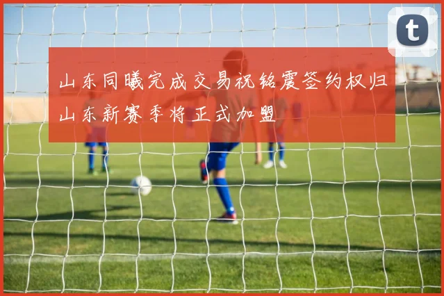 山东同曦完成交易祝铭震签约权归山东新赛季将正式加盟