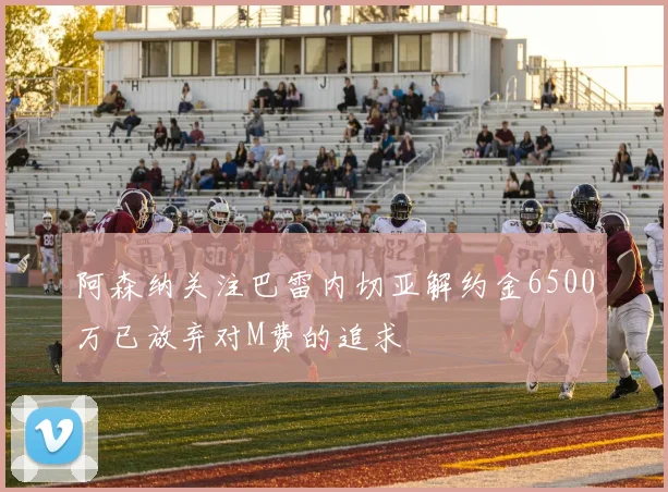 阿森纳关注巴雷内切亚解约金6500万已放弃对M费的追求
