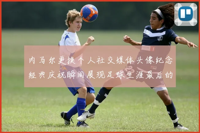 内马尔更换个人社交媒体头像纪念经典庆祝瞬间展现足球生涯最后的辉煌时刻