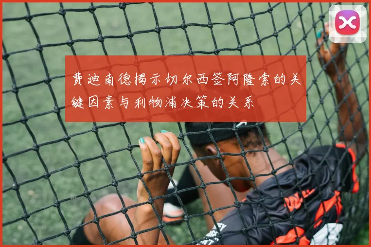 费迪南德揭示切尔西签阿隆索的关键因素与利物浦决策的关系