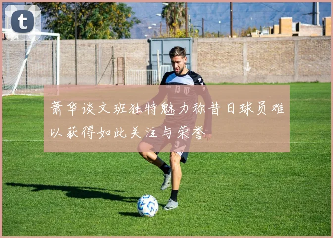 萧华谈文班独特魅力称昔日球员难以获得如此关注与荣誉