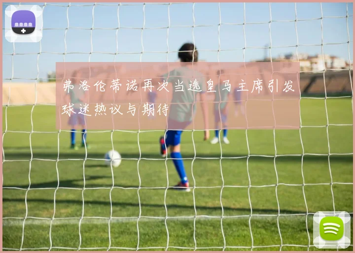 弗洛伦蒂诺再次当选皇马主席引发球迷热议与期待