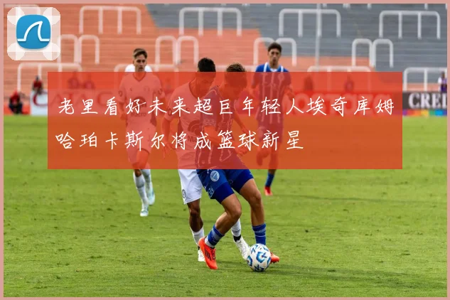 老里看好未来超巨年轻人埃奇库姆哈珀卡斯尔将成篮球新星