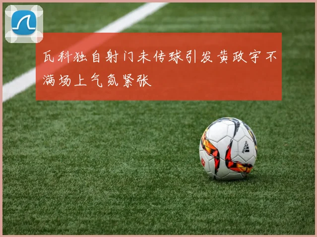 瓦科独自射门未传球引发黄政宇不满场上气氛紧张
