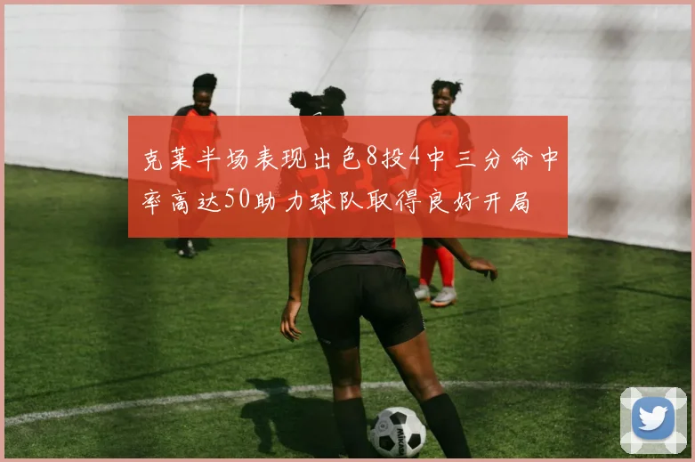 克莱半场表现出色8投4中三分命中率高达50助力球队取得良好开局