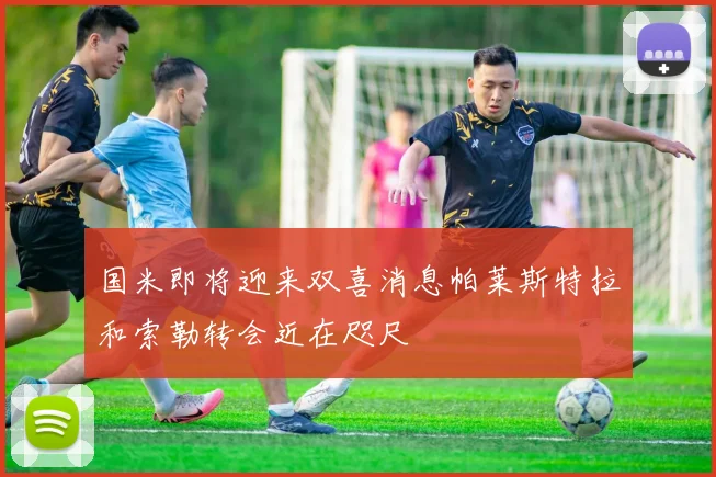 国米即将迎来双喜消息帕莱斯特拉和索勒转会近在咫尺