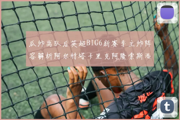瓜帅离队后英超BIG6新赛季主帅阵容解析阿尔特塔卡里克阿隆索斯洛特的挑战与机遇