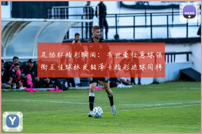 足协杯精彩瞬间：韦世豪任意球领衔五佳球林良铭泽卡精彩进球同样耀眼
