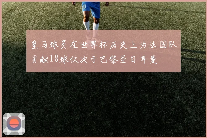 皇马球员在世界杯历史上为法国队贡献18球仅次于巴黎圣日耳曼