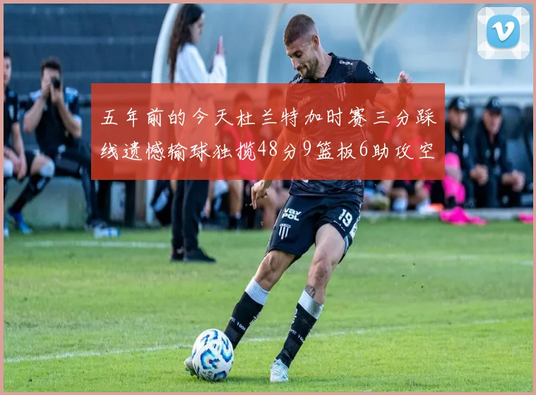 五年前的今天杜兰特加时赛三分踩线遗憾输球独揽48分9篮板6助攻空砍成悲剧