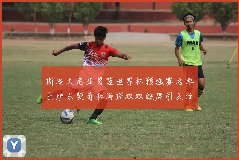 斯洛文尼亚男篮世界杯预选赛名单出炉东契奇和海斯双双缺席引关注