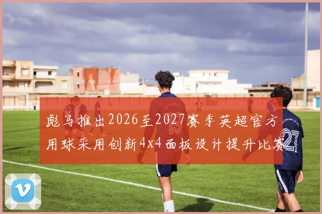 彪马推出2026至2027赛季英超官方用球采用创新4x4面板设计提升比赛表现