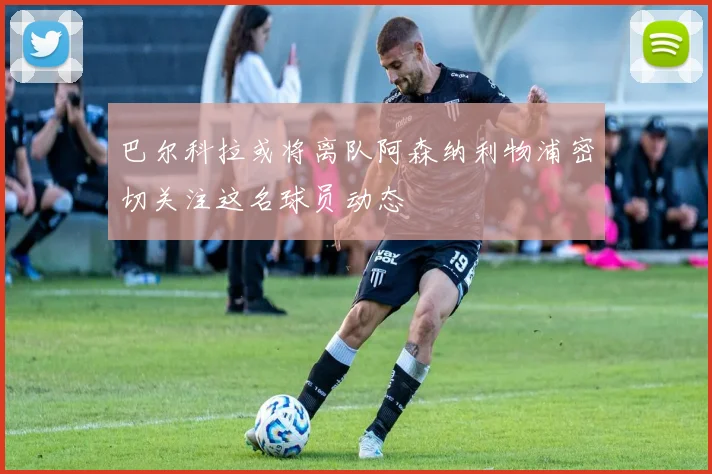 巴尔科拉或将离队阿森纳利物浦密切关注这名球员动态